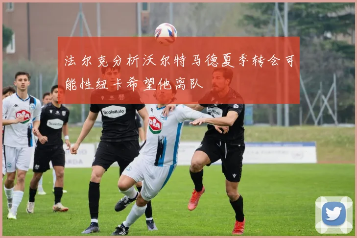 法尔克分析沃尔特马德夏季转会可能性纽卡希望他离队