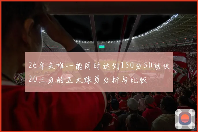 26年来唯一能同时达到150分50助攻20三分的五大球员分析与比较