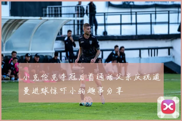 小克伦克夺冠后首通话父亲庆祝道曼进球惊吓小狗趣事分享