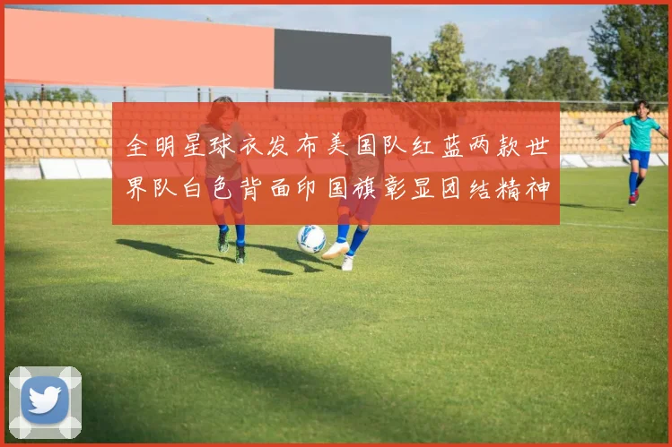 全明星球衣发布美国队红蓝两款世界队白色背面印国旗彰显团结精神