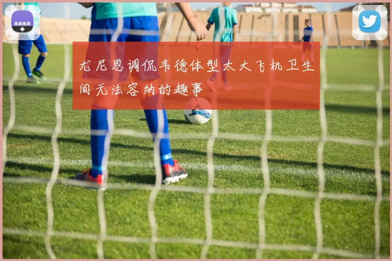 尤尼恩调侃韦德体型太大飞机卫生间无法容纳的趣事