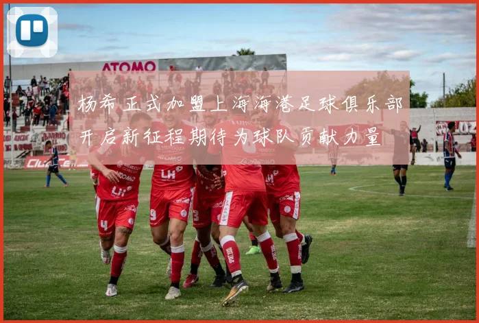 杨希正式加盟上海海港足球俱乐部开启新征程期待为球队贡献力量