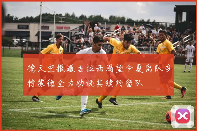 德天空报道吉拉西渴望今夏离队多特蒙德全力劝说其续约留队
