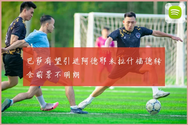 巴萨有望引进阿德耶米拉什福德转会前景不明朗