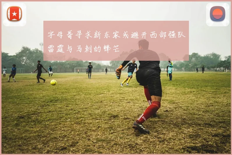 字母哥寻求新东家或避开西部强队雷霆与马刺的锋芒