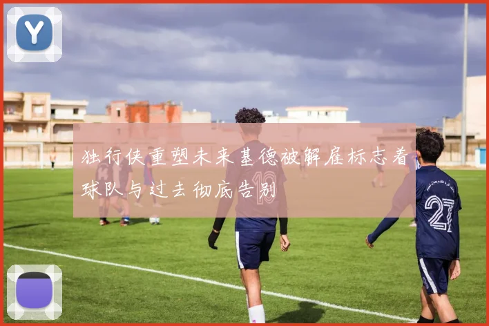 独行侠重塑未来基德被解雇标志着球队与过去彻底告别