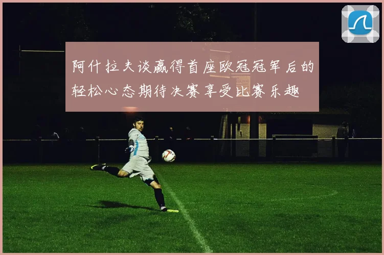 阿什拉夫谈赢得首座欧冠冠军后的轻松心态期待决赛享受比赛乐趣