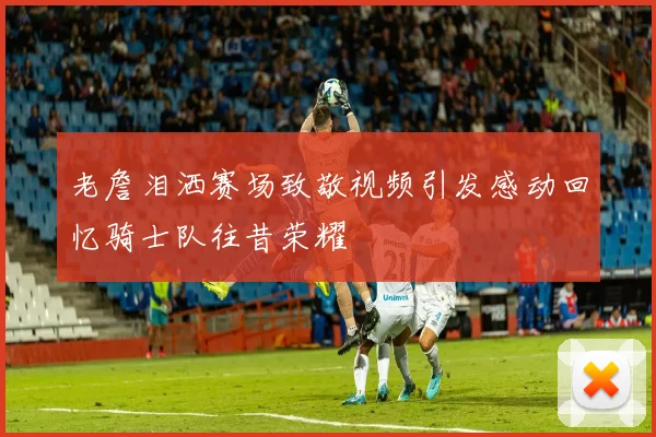 老詹泪洒赛场致敬视频引发感动回忆骑士队往昔荣耀