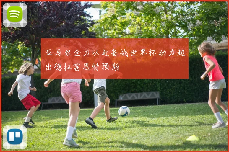 亚马尔全力以赴备战世界杯动力超出德拉富恩特预期